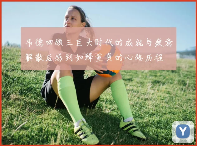 韦德回顾三巨头时代的成就与疲惫解散后感到如释重负的心路历程