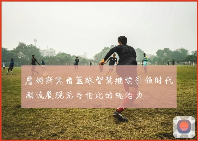 詹姆斯凭借篮球智慧继续引领时代潮流展现无与伦比的统治力