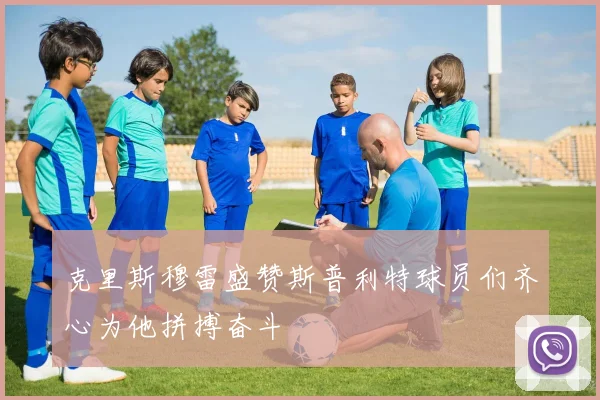 克里斯穆雷盛赞斯普利特球员们齐心为他拼搏奋斗