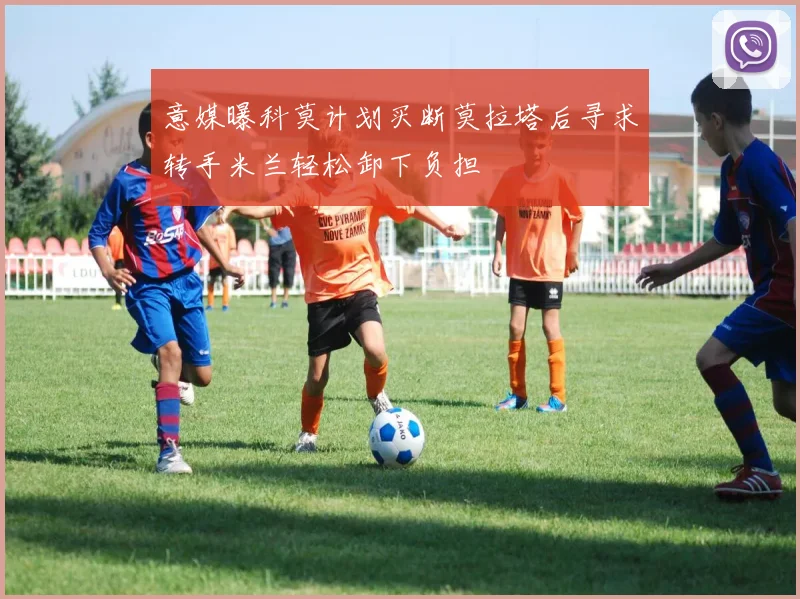 意媒曝科莫计划买断莫拉塔后寻求转手米兰轻松卸下负担
