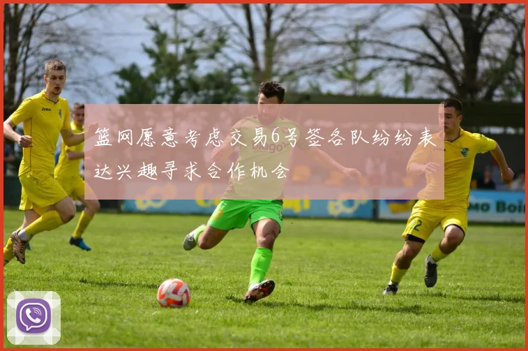 篮网愿意考虑交易6号签各队纷纷表达兴趣寻求合作机会
