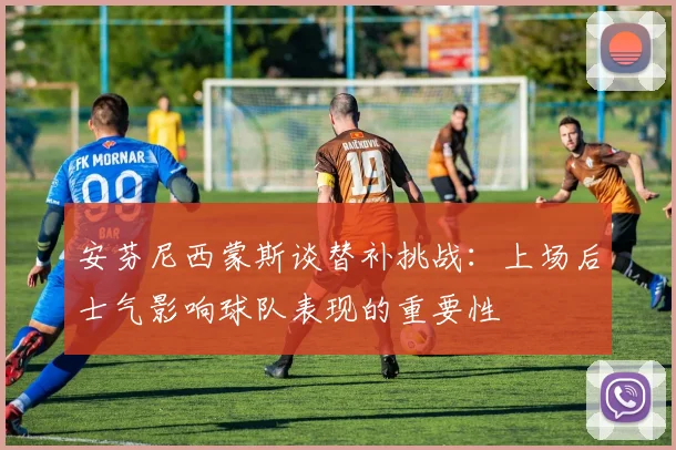 安芬尼西蒙斯谈替补挑战：上场后士气影响球队表现的重要性