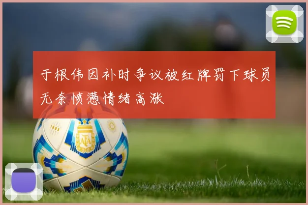 于根伟因补时争议被红牌罚下球员无奈愤懑情绪高涨
