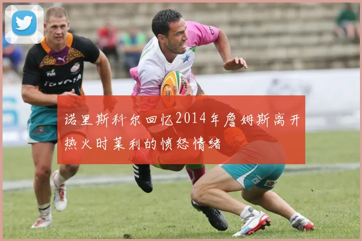 诺里斯科尔回忆2014年詹姆斯离开热火时莱利的愤怒情绪