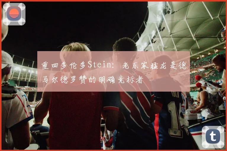 重回多伦多Stein：老东家猛龙是德马尔德罗赞的明确竞标者