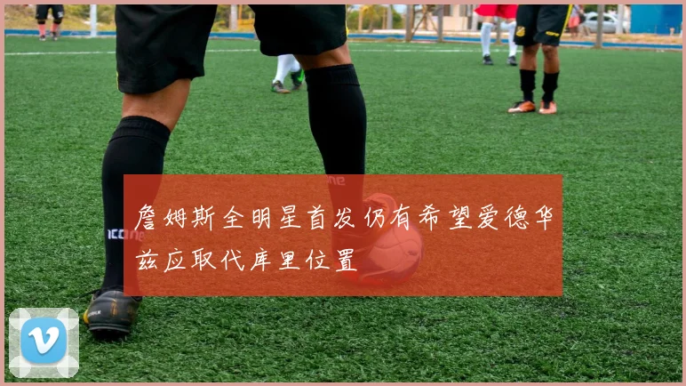詹姆斯全明星首发仍有希望爱德华兹应取代库里位置