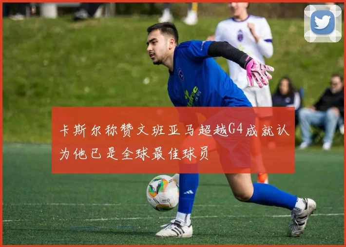 卡斯尔称赞文班亚马超越G4成就认为他已是全球最佳球员