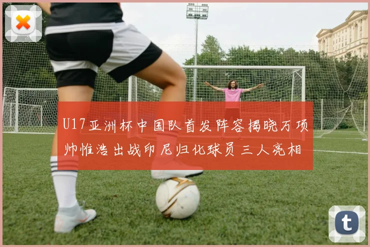 U17亚洲杯中国队首发阵容揭晓万项帅惟浩出战印尼归化球员三人亮相