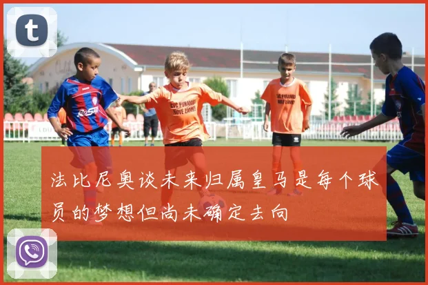 法比尼奥谈未来归属皇马是每个球员的梦想但尚未确定去向