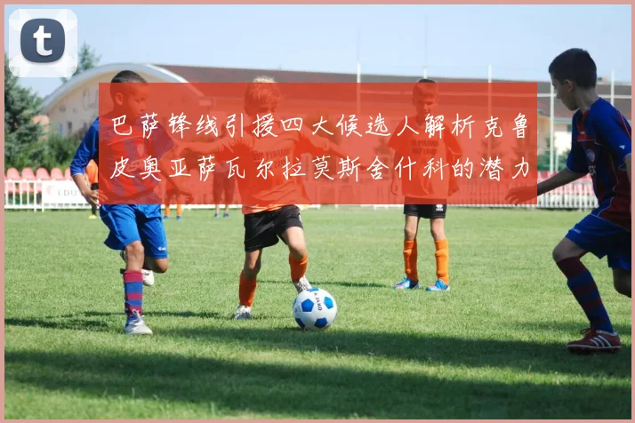 巴萨锋线引援四大候选人解析克鲁皮奥亚萨瓦尔拉莫斯舍什科的潜力与前景