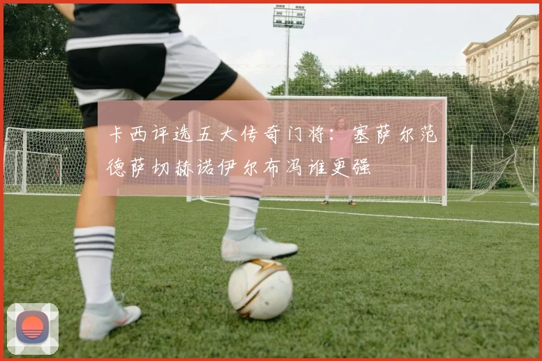 卡西评选五大传奇门将：塞萨尔范德萨切赫诺伊尔布冯谁更强
