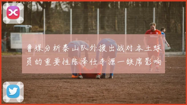 鲁媒分析泰山队外援出战对本土球员的重要性陈泽仕李源一缺席影响显著