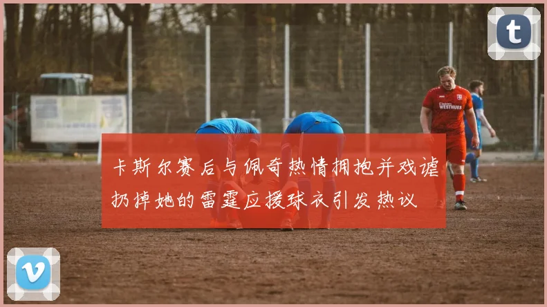 卡斯尔赛后与佩奇热情拥抱并戏谑扔掉她的雷霆应援球衣引发热议