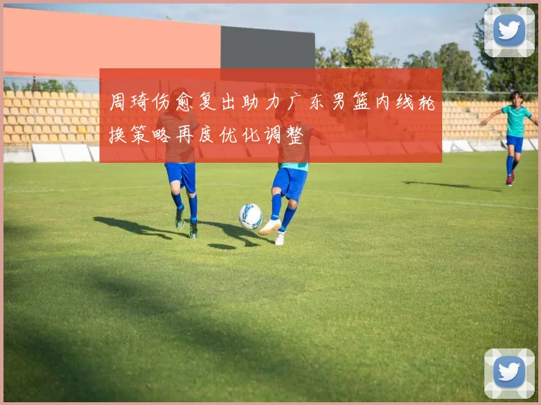 周琦伤愈复出助力广东男篮内线轮换策略再度优化调整