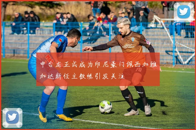 申台龙正式成为印尼豪门佩西加雅加达新任主教练引发关注
