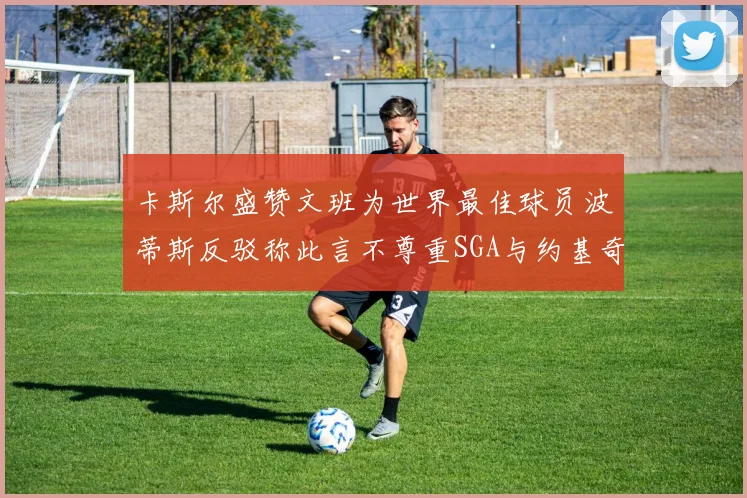 卡斯尔盛赞文班为世界最佳球员波蒂斯反驳称此言不尊重SGA与约基奇
