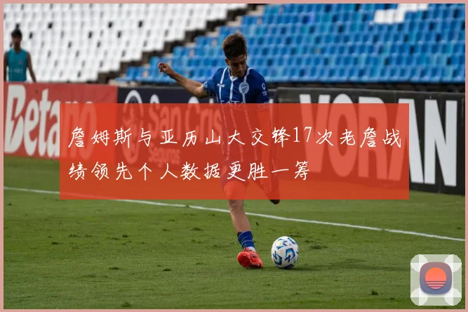 詹姆斯与亚历山大交锋17次老詹战绩领先个人数据更胜一筹