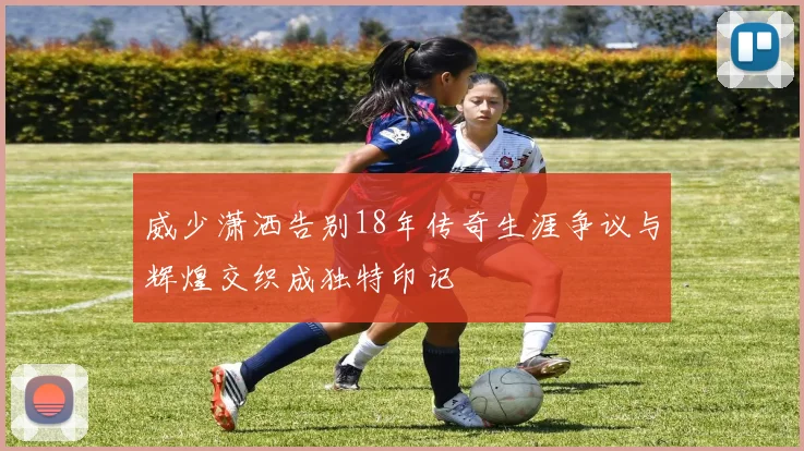 威少潇洒告别18年传奇生涯争议与辉煌交织成独特印记