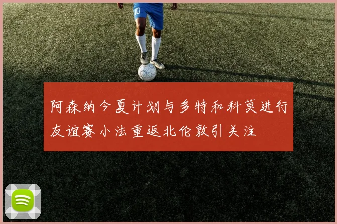 阿森纳今夏计划与多特和科莫进行友谊赛小法重返北伦敦引关注
