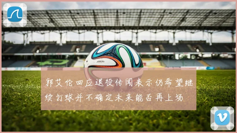 郭艾伦回应退役传闻表示仍希望继续打球并不确定未来能否再上场