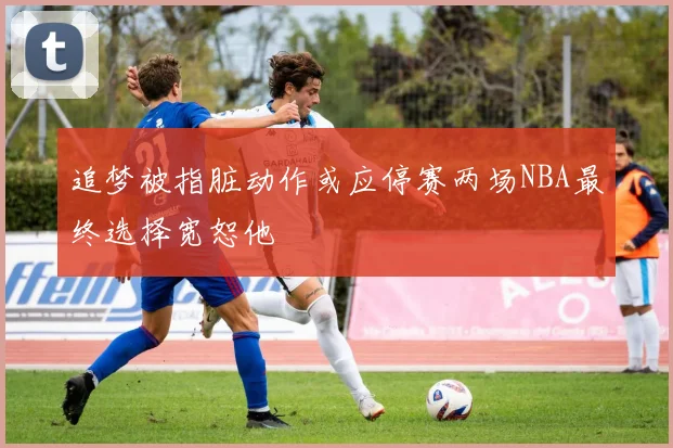 追梦被指脏动作或应停赛两场NBA最终选择宽恕他