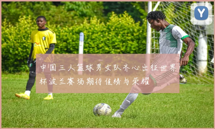 中国三人篮球男女队齐心出征世界杯波兰赛场期待佳绩与荣耀