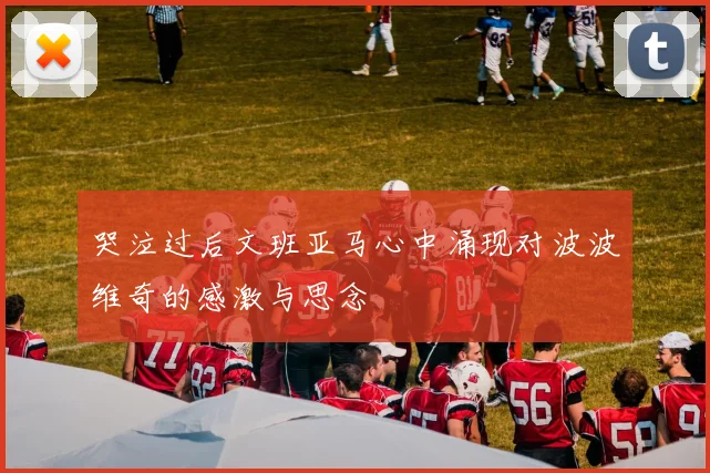 哭泣过后文班亚马心中涌现对波波维奇的感激与思念