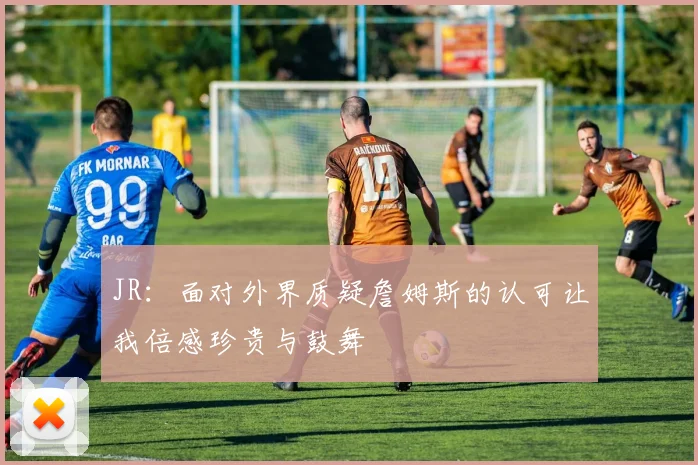JR：面对外界质疑詹姆斯的认可让我倍感珍贵与鼓舞