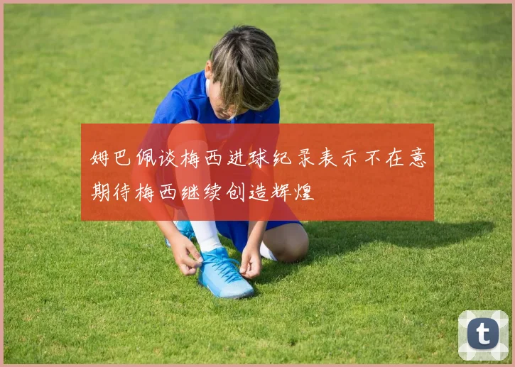 姆巴佩谈梅西进球纪录表示不在意期待梅西继续创造辉煌