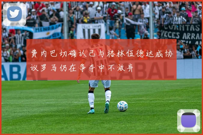 费内巴切确认已与格林伍德达成协议罗马仍在争夺中不放弃