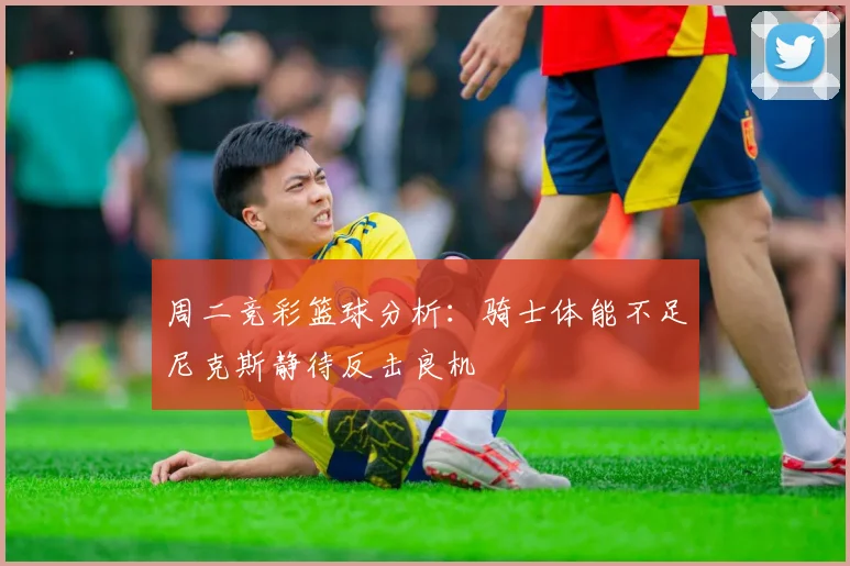 周二竞彩篮球分析：骑士体能不足尼克斯静待反击良机