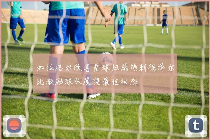 加拉格尔欣喜首球归属热刺德泽尔比激励球队展现最佳状态