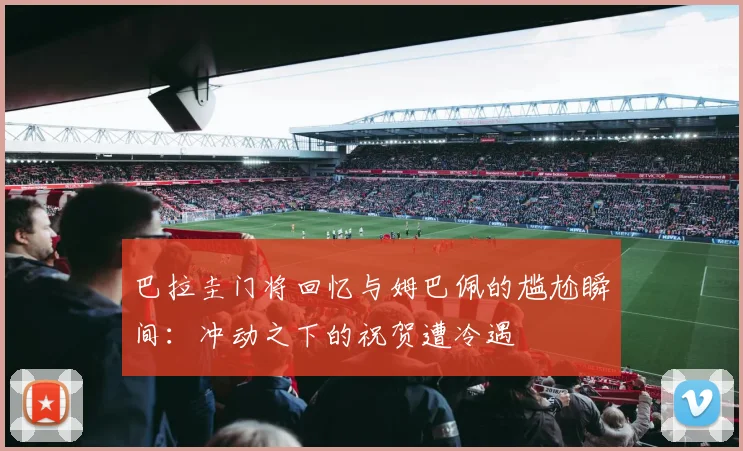 巴拉圭门将回忆与姆巴佩的尴尬瞬间：冲动之下的祝贺遭冷遇