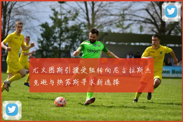 尤文图斯引援受阻转向尼古拉斯杰克逊与热苏斯寻求新选择