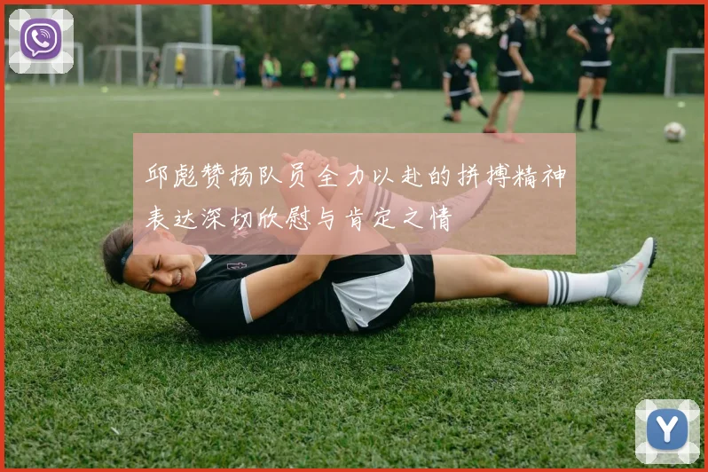 邱彪赞扬队员全力以赴的拼搏精神表达深切欣慰与肯定之情