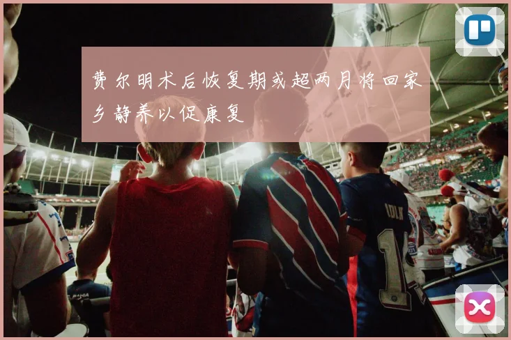 费尔明术后恢复期或超两月将回家乡静养以促康复