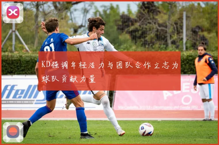 KD强调年轻活力与团队合作立志为球队贡献力量
