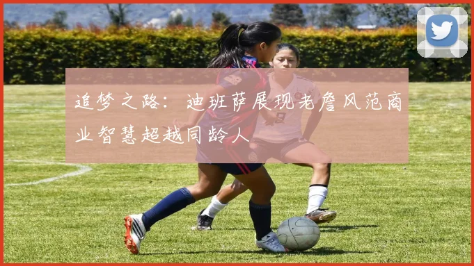 追梦之路：迪班萨展现老詹风范商业智慧超越同龄人