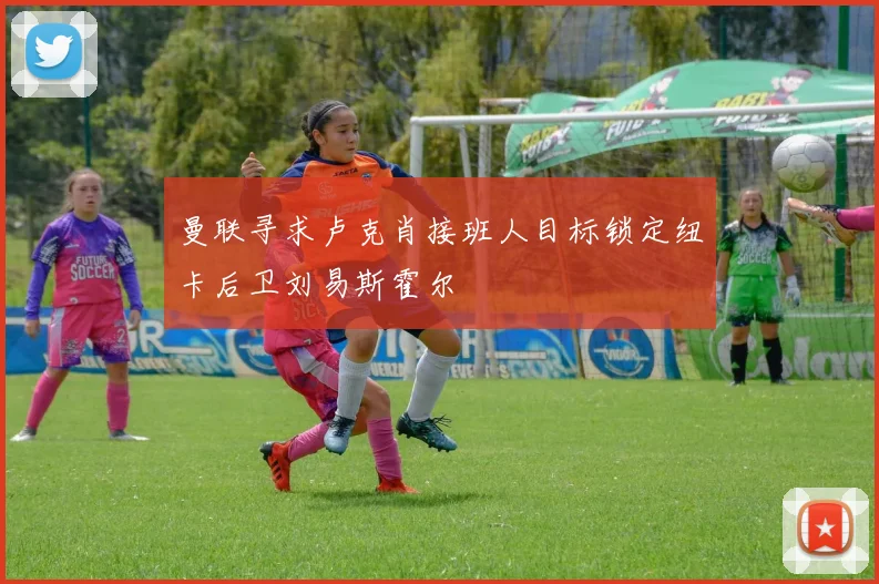 曼联寻求卢克肖接班人目标锁定纽卡后卫刘易斯霍尔