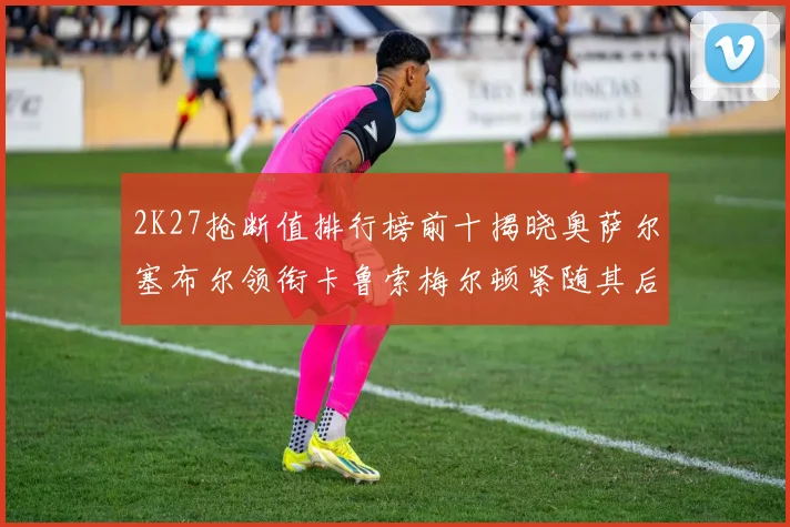 2K27抢断值排行榜前十揭晓奥萨尔塞布尔领衔卡鲁索梅尔顿紧随其后
